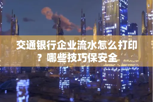 交通银行企业流水怎么打印?哪些技巧保安全